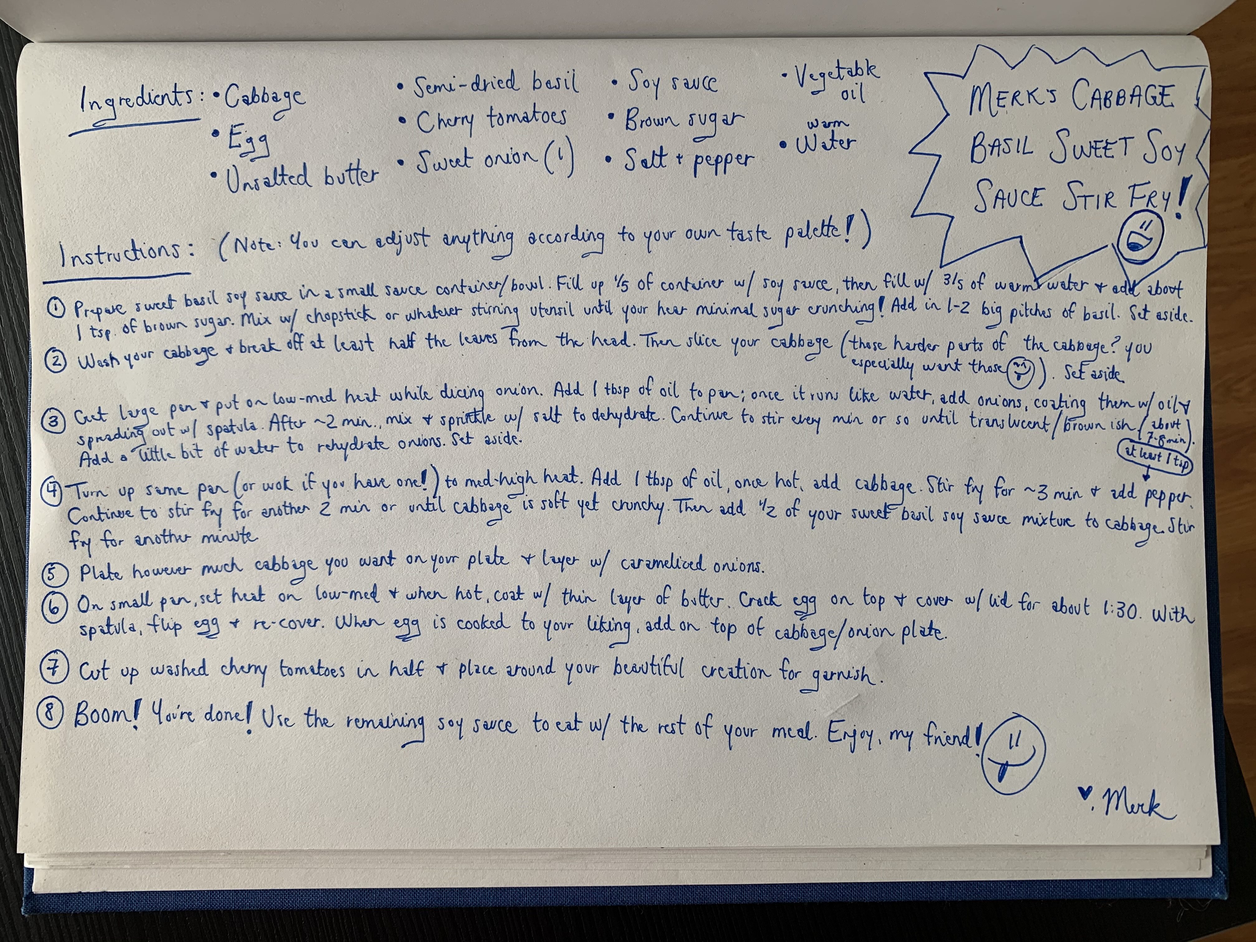 Merk's recipe for her cabbage basil sweet soy sauce stir fry. Ingredients: cabbage, egg, unsalted butter, semi-dried basil, cherry tomatoes, 1 sweet onion, soy sauce, brown sugar, salt + pepper, vegetable oil, warm water. Instructions: 1. Prepare sweet basil soy sauce in a small sauce container/bowl. Fill up 1/5 of container with soy sauce, then fill 3/5 with warm water and add about a teaspoon of brown sugar. Mix with chopstick or whatever stirring utensil until you hear minimal sugar crunching! Add in 1-2 big pinches of basil. Set aside.
2. Wash your cabbage and break off at least half the leaves from the head. Then slice your cabbage (including the hard parts of the leaf and set aside.
3. Get large pan and put on low-medium heat while dicing your sweet onion. Add 1 tablespoon of oil to pan; when it runs like water, add diced onions to pan, coating them with oil and spreading them out evenly with a spatula. After about 2 min, mix + sprinkle salt to dehydrate them. Continue to stir every minute or so until they’re translucent/brown ish. Should be about 7 min total. Add a little bit of water to rehydrate the caramelized onions. Set aside.
4. Turn up the same pan (or if you’ve got a wok!) and set it on med-high heat, add 1 tablespoon of oil and your cabbage. Stir fry for about 3 min. Add at least 1 tsp of pepper. Continue to stir fry for another 2 or until cabbage is significantly softer (but still a little hard). Then add half of your sweet basil soy sauce mixture to cabbage. Stir fry for another minute.
5. Plate however much cabbage you want on your plate and layer with caramelize onions.
6. On small pan, set heat on low-medium and when hot, coat with thin layer butter. Crack egg on top and cover with lid for about 1:30. With spatula, flip egg and re-cover. When egg is cooked to your liking, add on top of cabbage/onion plate.
7. Cut up washed cherry tomatoes in half and place around your beautiful creation.
8. Boom! You’re done! Use the remaining soy sauce to eat with the rest fo your meal. Enjoy, my friend!